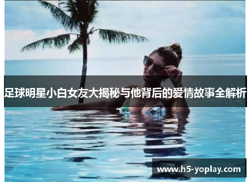 足球明星小白女友大揭秘与他背后的爱情故事全解析
