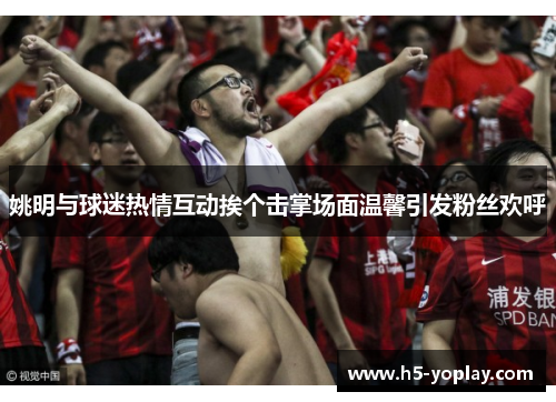 姚明与球迷热情互动挨个击掌场面温馨引发粉丝欢呼