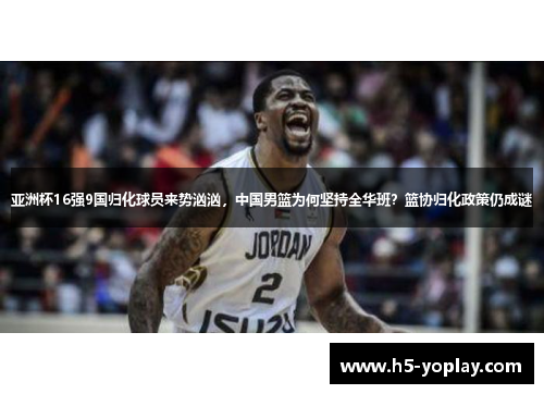 亚洲杯16强9国归化球员来势汹汹，中国男篮为何坚持全华班？篮协归化政策仍成谜